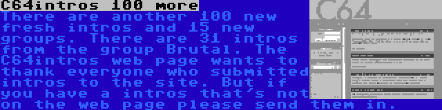 C64intros 100 more | There are another 100 new fresh intros and 15 new groups. There are 31 intros from the group Brutal. The C64intros web page wants to thank everyone who submitted intros to the site. But if you have a intros that's not on the web page please send them in.