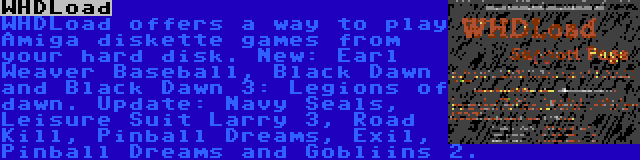 WHDLoad | WHDLoad offers a way to play Amiga diskette games from your hard disk. New: Earl Weaver Baseball, Black Dawn and Black Dawn 3: Legions of dawn. Update: Navy Seals, Leisure Suit Larry 3, Road Kill, Pinball Dreams, Exil, Pinball Dreams and Gobliins 2.