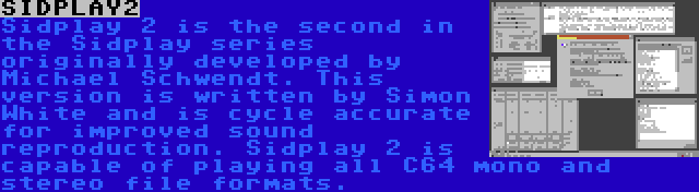 SIDPLAY2 | Sidplay 2 is the second in the Sidplay series originally developed by Michael Schwendt. This version is written by Simon White and is cycle accurate for improved sound reproduction. Sidplay 2 is capable of playing all C64 mono and stereo file formats.