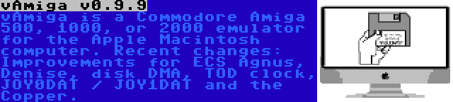 vAmiga v0.9.9 | vAmiga is a Commodore Amiga 500, 1000, or 2000 emulator for the Apple Macintosh computer. Recent changes: Improvements for ECS Agnus, Denise, disk DMA, TOD clock, JOY0DAT / JOY1DAT and the Copper.