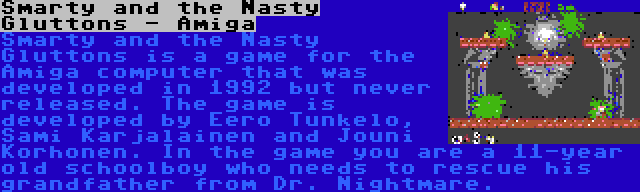 Smarty and the Nasty Gluttons - Amiga | Smarty and the Nasty Gluttons is a game for the Amiga computer that was developed in 1992 but never released. The game is developed by Eero Tunkelo, Sami Karjalainen and Jouni Korhonen. In the game you are a 11-year old schoolboy who needs to rescue his grandfather from Dr. Nightmare.