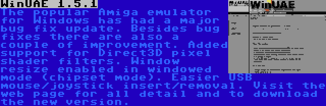 WinUAE 1.5.1 | The popular Amiga emulator for Windows has had a major bug fix update. Besides bug fixes there are also a couple of improvement. Added support for Direct3D pixel shader filters. Window resize enabled in windowed mode (chipset mode). Easier USB mouse/joystick insert/removal. Visit the web page for all detail and to download the new version.