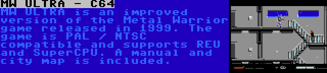 MW ULTRA - C64 | MW ULTRA is an improved version of the Metal Warrior game released in 1999. The game is PAL / NTSC compatible and supports REU and SuperCPU. A manual and city map is included.