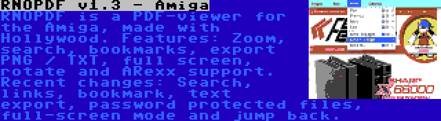 RNOPDF v1.3 - Amiga | RNOPDF is a PDF-viewer for the Amiga, made with Hollywood. Features: Zoom, search, bookmarks, export PNG / TXT, full screen, rotate and ARexx support. Recent changes: Search, links, bookmark, text export, password protected files, full-screen mode and jump back.