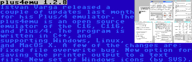 plus4emu 1.2.8 | Istvan Varga released a couple of updates last month for his Plus/4 emulator. The plus4emu is an open source emulator of the C16, C116, and Plus/4. The program is written in C++, and supporting Windows, Linux, and MacOS X. A few of the changes are: Fixed file overwrite bug. New option for saving the printer output to a text file. New set of Windows icons (by SVS).