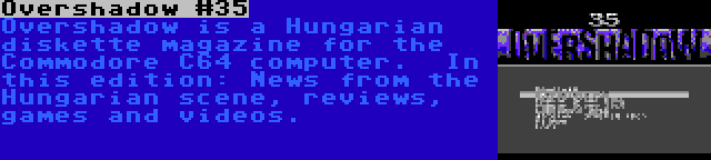 Overshadow #35 | Overshadow is a Hungarian diskette magazine for the Commodore C64 computer.  In this edition: News from the Hungarian scene, reviews, games and videos.