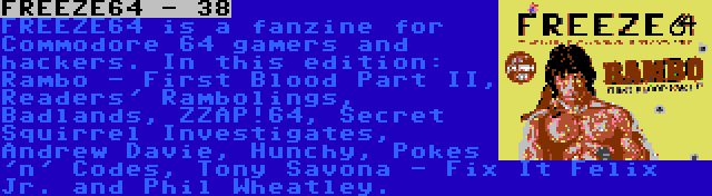 FREEZE64 - 38 | FREEZE64 is a fanzine for Commodore 64 gamers and hackers. In this edition: Rambo - First Blood Part II, Readers' Rambolings, Badlands, ZZAP!64, Secret Squirrel Investigates, Andrew Davie, Hunchy, Pokes 'n' Codes, Tony Savona - Fix It Felix Jr. and Phil Wheatley.