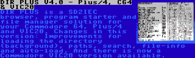 DIR PLUS V4.0 - Plus/4, C64 & VIC20 | DIR PLUS is a SD2IEC browser, program starter and file manager solution for your Commodore 64, Plus/4 and VIC20. Changes in this version: Improvements for loading the directory (background), paths, search, file-info and auto-load. And there is now a Commodore VIC20 version available.