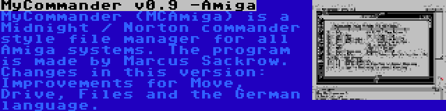 MyCommander v0.9 -Amiga | MyCommander (MCAmiga) is a Midnight / Norton commander style file manager for all Amiga systems. The program is made by Marcus Sackrow. Changes in this version: Improvements for Move, Drive, Files and the German language.