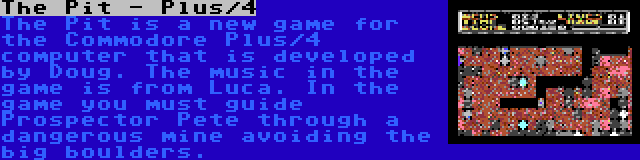 The Pit - Plus/4 | The Pit is a new game for the Commodore Plus/4 computer that is developed by Doug. The music in the game is from Luca. In the game you must guide Prospector Pete through a dangerous mine avoiding the big boulders.