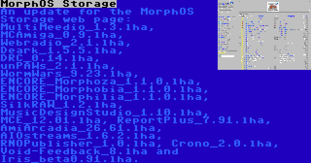 MorphOS Storage | An update for the MorphOS Storage web page: MultiMeedio_1.3.lha, MCAmiga_0.9.lha, Webradio_2.1.lha, Deark_1.5.5.lha, DRC_0.14.lha, unPAWs_2.1.lha, WormWars_9.23.lha, ENCORE_Morphoza_1.1.0.lha, ENCORE_Morphobia_1.1.0.lha, ENCORE_Morphilia_1.1.0.lha, SilkRAW_1.2.lha, MusicDesignStudio_1.10.lha, MCE_12.01.lha, ReportPlus_7.91.lha, AmiArcadia_26.61.lha, AIOstreams_1.6.2.lha, RNOPublisher_1.0.lha, Crono_2.0.lha, Void-Feedback_8.lha and Iris_beta0.91.lha.