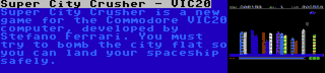 Super City Crusher - VIC20 | Super City Crusher is a new game for the Commodore VIC20 computer, developed by Stefano Ferrari. You must try to bomb the city flat so you can land your spaceship safely.