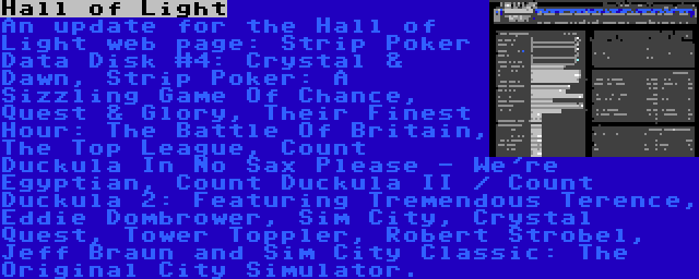 Hall of Light | An update for the Hall of Light web page: Strip Poker Data Disk #4: Crystal & Dawn, Strip Poker: A Sizzling Game Of Chance, Quest & Glory, Their Finest Hour: The Battle Of Britain, The Top League, Count Duckula In No Sax Please - We're Egyptian, Count Duckula II / Count Duckula 2: Featuring Tremendous Terence, Eddie Dombrower, Sim City, Crystal Quest, Tower Toppler, Robert Strobel, Jeff Braun and Sim City Classic: The Original City Simulator.