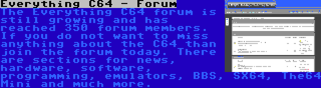 Everything C64 - Forum | The Everything C64 forum is still growing and has reached 350 forum members. If you do not want to miss anything about the C64 than join the forum today. There are sections for news, hardware, software, programming, emulators, BBS, SX64, The64 Mini and much more.