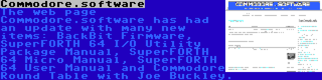 Commodore.software | The web page Commodore.software has had an update with many new items: BackBit Firmware, SuperFORTH 64 I/O Utility Package Manual, SuperFORTH 64 Micro Manual, SuperFORTH 64 User Manual and Commodore Round Table with Joe Buckley.