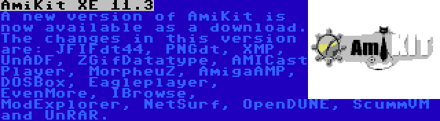 AmiKit XE 11.3 | A new version of AmiKit is now available as a download. The changes in this version are: JFIFdt44, PNGdt, XMP, UnADF, ZGifDatatype, AMICast Player, MorpheuZ, AmigaAMP, DOSBox, Eagleplayer, EvenMore, IBrowse, ModExplorer, NetSurf, OpenDUNE, ScummVM and UnRAR.