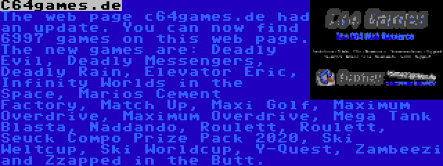 C64games.de | The web page c64games.de had an update. You can now find 6997 games on this web page. The new games are: Deadly Evil, Deadly Messengers, Deadly Rain, Elevator Eric, Infinity Worlds in the Space, Marios Cement Factory, Match Up, Maxi Golf, Maximum Overdrive, Maximum Overdrive, Mega Tank Blasta, Naddando, Roulett, Roulett, Seuck Compo Prize Pack 2020, Ski Weltcup, Ski Worldcup, Y-Quest, Zambeezi and Zzapped in the Butt.