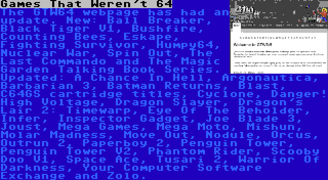 Games That Weren't 64 | The GTW64 webpage has had an update. New: Ball Breaker, Black Tiger V1, Bushfire, Counting Bees, Eskape, Fighting Survivor, Humpy64, Nuclear War, Spin Out, The Last Commando and The Magic Garden Talking Book Series. Updated: A Chance In Hell, Argonautica, Barbarian 3, Batman Returns, Blast, C64GS cartridge titles, Cyclone, Danger! High Voltage, Dragon Slayer, Dragon's Lair 2: Timewarp, Eye Of The Beholder, Infer, Inspector Gadget, Joe Blade 3, Joust, Mega Games, Mega Moto, Mishun, Molar Madness, Move Out, Nodule, Orcus, Outrun 2, Paperboy 2, Penguin Tower, Penguin Tower V2, Phantom Rider, Scooby Doo V1, Space Ace, Tusari 2, Warrior Of Darkness, Your Computer Software Exchange and Zolo.