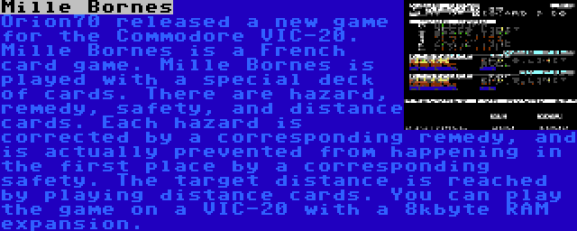 Mille Bornes | Orion70 released a new game for the Commodore VIC-20. Mille Bornes is a French card game. Mille Bornes is played with a special deck of cards. There are hazard, remedy, safety, and distance cards. Each hazard is corrected by a corresponding remedy, and is actually prevented from happening in the first place by a corresponding safety. The target distance is reached by playing distance cards. You can play the game on a VIC-20 with a 8kbyte RAM expansion.