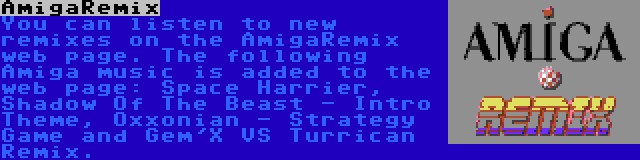 AmigaRemix | You can listen to new remixes on the AmigaRemix web page. The following Amiga music is added to the web page: Space Harrier, Shadow Of The Beast - Intro Theme, Oxxonian - Strategy Game and Gem'X VS Turrican Remix.