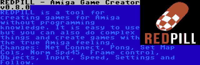 REDPILL - Amiga Game Creator v0.8.0 | REDPILL is a tool for creating games for Amiga without programming knowledge. It is easy to use but you can also do complex things and create games with the true Amiga feeling. Changes: Net Connect, Pong, Set Map Cols, Norm Spd45, Frame control, Objects, Input, Speed, Settings and Follow.