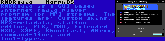 RNORadio - MorphOS | RNORadio is a GUI based internet radio player program for MP3 streams. The features are: Custom skins, MP3-metadata, station editor, PLS, M3U, Extended M3U, XSPF, Shoutcast, ARexx, command-line, and tool-types.