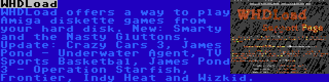 WHDLoad | WHDLoad offers a way to play Amiga diskette games from your hard disk. New: Smarty and the Nasty Gluttons. Update: Crazy Cars 3, James Pond - Underwater Agent, TV Sports Basketbal, James Pond 3 - Operation Starfish, Frontier, Indy Heat and Wizkid.