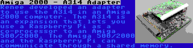 Amiga 2000 - A314 Adapter | Renee developed an adapter to use the A314 in an Amiga 2000 computer. The A314 is an expansion that lets you use a Raspberry Pi as a co-processor to an Amiga 500/2000. The Amiga 500/2000 and the Raspberry Pi can communicate through a shared memory.