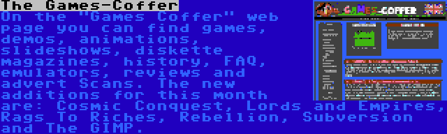 The Games-Coffer | On the Games Coffer web page you can find games, demos, animations, slideshows, diskette magazines, history, FAQ, emulators, reviews and advert Scans. The new additions for this month are: Cosmic Conquest, Lords and Empires, Rags To Riches, Rebellion, Subversion and The GIMP.