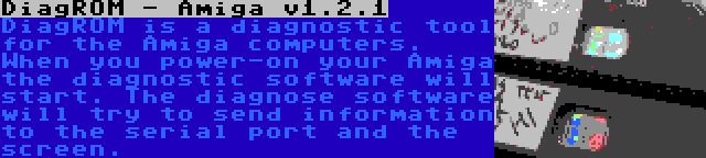 DiagROM - Amiga v1.2.1 | DiagROM is a diagnostic tool for the Amiga computers. When you power-on your Amiga the diagnostic software will start. The diagnose software will try to send information to the serial port and the screen.