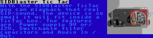 SIDBlaster Tic Tac | With the SIDBlaster TicTac you can playback that real SID-sound. The device is so small it will fit inside a TicTac box. The features are: Power supply 9V or/ 12V, Switchable filter capacitors and Audio In / Out.