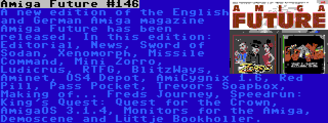 Amiga Future #146 | A new edition of the English and German Amiga magazine Amiga Future has been released. In this edition: Editorial, News, Sword of Sodan, Xenomorph, Missile Command, Mini Zorro, Ludicrus, RTFG, BlitzWays, Aminet, OS4 Depot, AmiCygnix 1.6, Red Pill, Pass Pocket, Trevors Soapbox, Making of... Freds Journey, Speedrun: King's Quest: Quest for the Crown, AmigaOS 3.1.4, Monitors for the Amiga, Demoscene and Lüttje Bookholler.