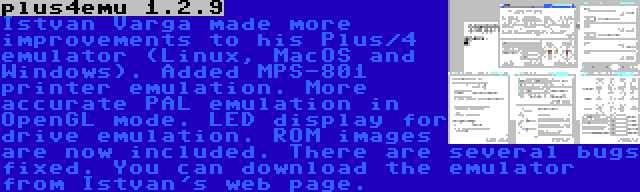 plus4emu 1.2.9 | Istvan Varga made more improvements to his Plus/4 emulator (Linux, MacOS and Windows). Added MPS-801 printer emulation. More accurate PAL emulation in OpenGL mode. LED display for drive emulation. ROM images are now included. There are several bugs fixed. You can download the emulator from Istvan's web page.