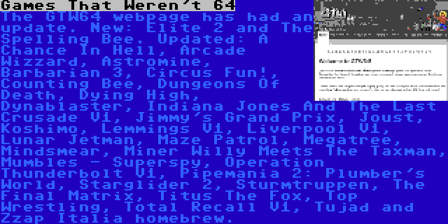 Games That Weren't 64 | The GTW64 webpage has had an update. New: Elite 2 and The Spelling Bee. Updated: A Chance In Hell, Arcade Wizzard, Astromine, Barbarian 3, Circus Fun!, Counting Bee, Dungeons Of Death, Dying High, Dynablaster, Indiana Jones And The Last Crusade V1, Jimmy's Grand Prix, Joust, Koshimo, Lemmings V1, Liverpool V1, Lunar Jetman, Maze Patrol, Megatree, Mindsmear, Miner Willy Meets The Taxman, Mumbles - Superspy, Operation Thunderbolt V1, Pipemania 2: Plumber's World, Starglider 2, Sturmtruppen, The Final Matrix, Titus The Fox, Top Wrestling, Total Recall V1, Tujad and Zzap Italia homebrew.