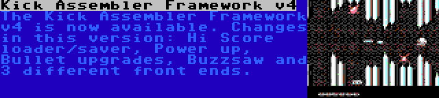 Kick Assembler Framework v4 | The Kick Assembler Framework v4 is now available. Changes in this version: Hi Score loader/saver, Power up, Bullet upgrades, Buzzsaw and 3 different front ends.