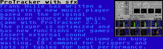 ProTracker with sfx | Frank Wille has written a completely new music player based on the original Replayer source code which came with ProTracker 2.3. The player is optimized and has new functions for games: Insert external sound effects, fast master volume, no busy waiting, E8 command for triggers and lots of tables for best performance.