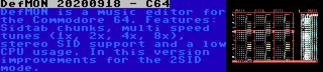 DefMON 20200918 - C64 | DefMON is a music editor for the Commodore 64. Features: Sidtab chunks, multi speed tunes (1x, 2x, 4x, 8x), stereo SID support and a low CPU usage. In this version improvements for the 2SID mode.