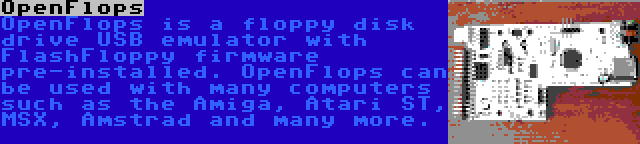 OpenFlops | OpenFlops is a floppy disk drive USB emulator with FlashFloppy firmware pre-installed. OpenFlops can be used with many computers such as the Amiga, Atari ST, MSX, Amstrad and many more.