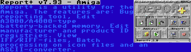 Report+ v7.93 - Amiga | Report+ is a utility for the Amiga. The features are: Bug reporting tool, Edit A3000/A4000-type battery-backed memory. Edit manufacturer and product ID registries. View IFF/RIFF-files, Batch processing on icon files and an ASCII-converter.