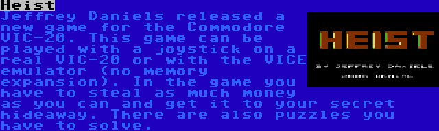 Heist | Jeffrey Daniels released a new game for the Commodore VIC-20. This game can be played with a joystick on a real VIC-20 or with the VICE emulator (no memory expansion). In the game you have to steal as much money as you can and get it to your secret hideaway. There are also puzzles you have to solve.