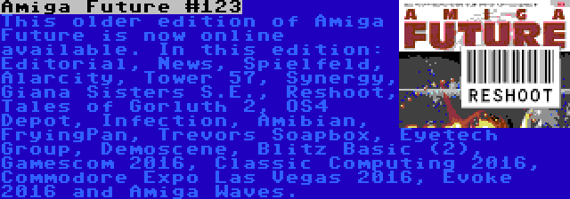 Amiga Future #123 | This older edition of Amiga Future is now online available. In this edition: Editorial, News, Spielfeld, Alarcity, Tower 57, Synergy, Giana Sisters S.E., Reshoot, Tales of Gorluth 2, OS4 Depot, Infection, Amibian, FryingPan, Trevors Soapbox, Eyetech Group, Demoscene, Blitz Basic (2), Gamescom 2016, Classic Computing 2016, Commodore Expo Las Vegas 2016, Evoke 2016 and Amiga Waves.