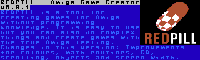 REDPILL - Amiga Game Creator v0.8.1 | REDPILL is a tool for creating games for Amiga without programming knowledge. It is easy to use but you can also do complex things and create games with the true Amiga feeling. Changes in this version: Improvements for colours, math routines, CD, scrolling, objects and screen width.