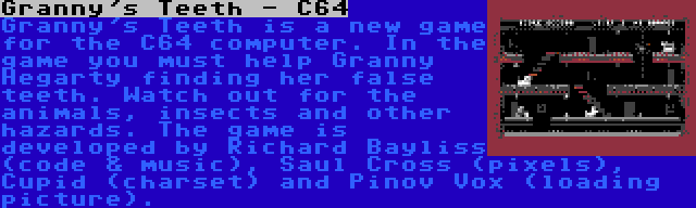 Granny's Teeth - C64 | Granny's Teeth is a new game for the C64 computer. In the game you must help Granny Hegarty finding her false teeth. Watch out for the animals, insects and other hazards. The game is developed by Richard Bayliss (code & music), Saul Cross (pixels), Cupid (charset) and Pinov Vox (loading picture).