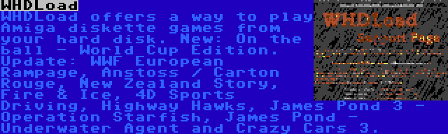 WHDLoad | WHDLoad offers a way to play Amiga diskette games from your hard disk. New: On the ball - World Cup Edition. Update: WWF European Rampage, Anstoss / Carton Rouge, New Zealand Story, Fire & Ice, 4D Sports Driving, Highway Hawks, James Pond 3 - Operation Starfish, James Pond - Underwater Agent and Crazy Cars 3.