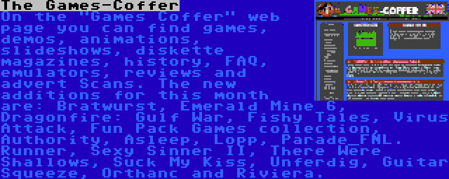 The Games-Coffer | On the Games Coffer web page you can find games, demos, animations, slideshows, diskette magazines, history, FAQ, emulators, reviews and advert Scans. The new additions for this month are: Bratwurst, Emerald Mine 6, Dragonfire: Gulf War, Fishy Tales, Virus Attack, Fun Pack Games collection, Authority, Asleep, Lopp, Parade_FNL. Runner, Sexy Sinner II, There Were Shallows, Suck My Kiss, Unferdig, Guitar Squeeze, Orthanc and Riviera.