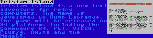 Tristam Island | Tristam Island is a new text adventure for retro computers. The game is developed by Hugo Labrande. The game will be released on 34 platforms including the Commodore 64, PET, VIC20, Plus/4, Amiga and the Mega65.