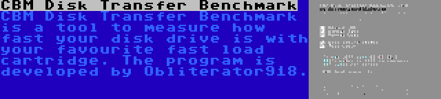 CBM Disk Transfer Benchmark | CBM Disk Transfer Benchmark is a tool to measure how fast your disk drive is with your favourite fast load cartridge. The program is developed by Obliterator918.