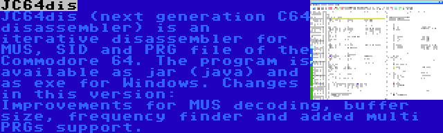 JC64dis | JC64dis (next generation C64 disassembler) is an iterative disassembler for MUS, SID and PRG file of the Commodore 64. The program is available as jar (java) and as exe for Windows. Changes in this version: Improvements for MUS decoding, buffer size, frequency finder and added multi PRGs support.