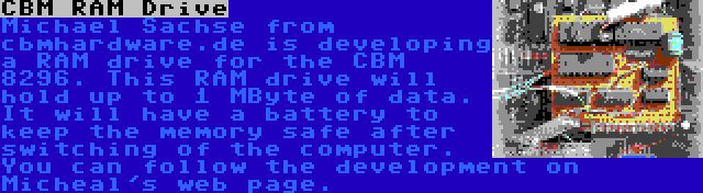 CBM RAM Drive | Michael Sachse from cbmhardware.de is developing a RAM drive for the CBM 8296. This RAM drive will hold up to 1 MByte of data. It will have a battery to keep the memory safe after switching of the computer. You can follow the development on Micheal's web page.