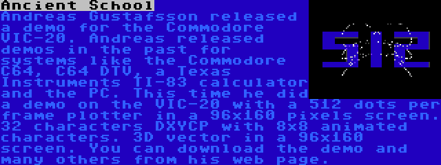 Ancient School | Andreas Gustafsson released a demo for the Commodore VIC-20. Andreas released demos in the past for systems like the Commodore C64, C64 DTV, a Texas Instruments TI-83 calculator and the PC. This time he did a demo on the VIC-20 with a 512 dots per frame plotter in a 96x160 pixels screen. 32 characters DXYCP with 8x8 animated characters. 3D vector in a 96x160 screen. You can download the demo and many others from his web page.